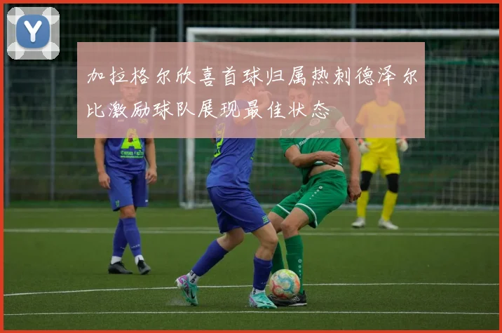 加拉格尔欣喜首球归属热刺德泽尔比激励球队展现最佳状态