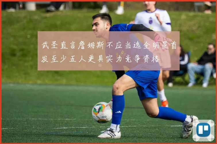 武圣直言詹姆斯不应当选全明星首发至少五人更具实力竞争资格