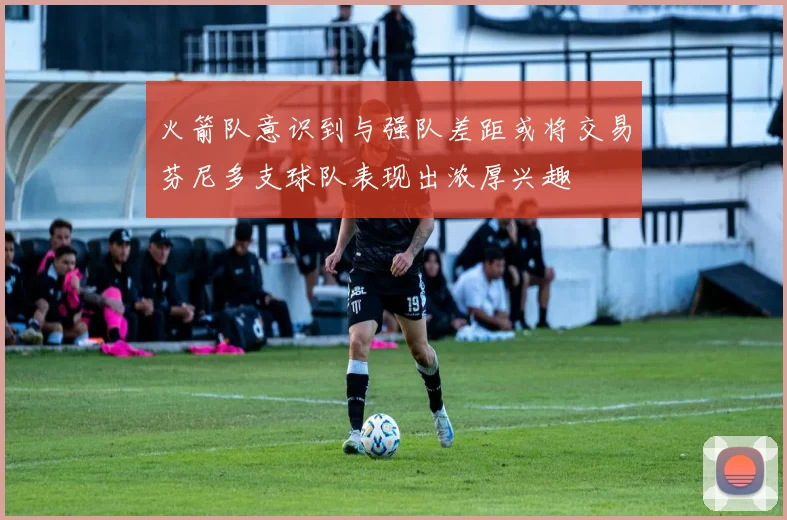 火箭队意识到与强队差距或将交易芬尼多支球队表现出浓厚兴趣