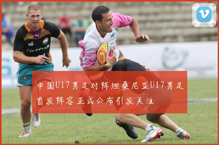 中国U17男足对阵坦桑尼亚U17男足首发阵容正式公布引发关注