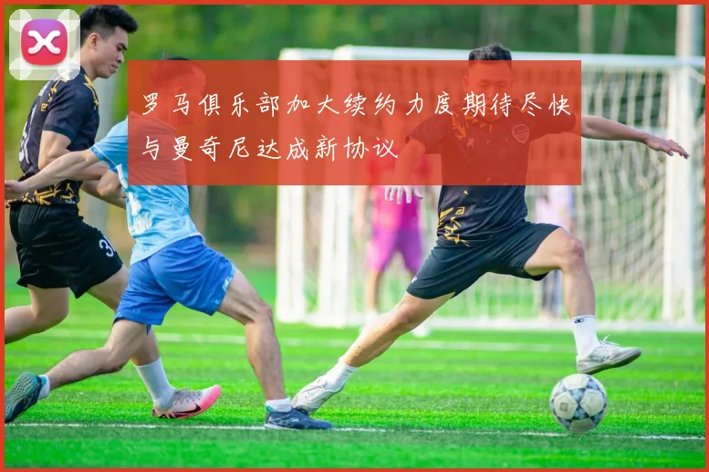 罗马俱乐部加大续约力度期待尽快与曼奇尼达成新协议