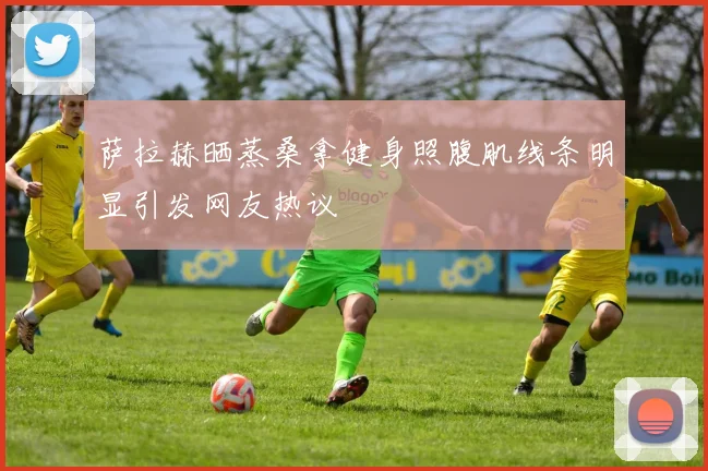 萨拉赫晒蒸桑拿健身照腹肌线条明显引发网友热议