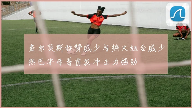 查尔莫斯称赞威少与热火组合威少热巴字母哥首发冲击力强劲