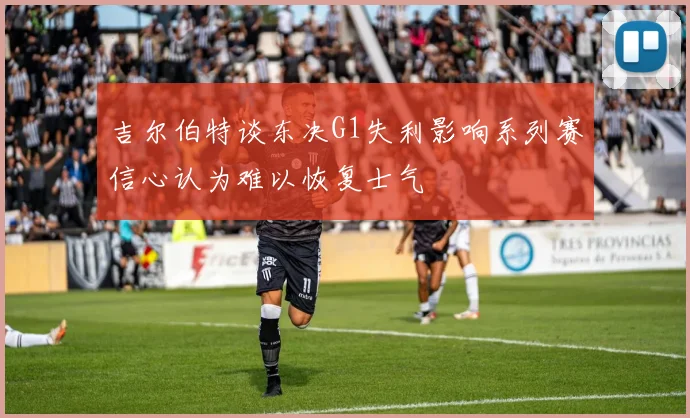 吉尔伯特谈东决G1失利影响系列赛信心认为难以恢复士气