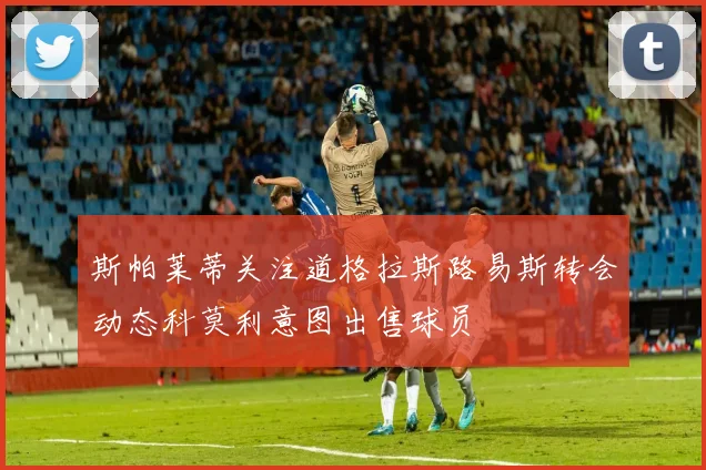 斯帕莱蒂关注道格拉斯路易斯转会动态科莫利意图出售球员