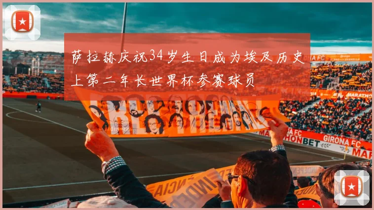 萨拉赫庆祝34岁生日成为埃及历史上第二年长世界杯参赛球员