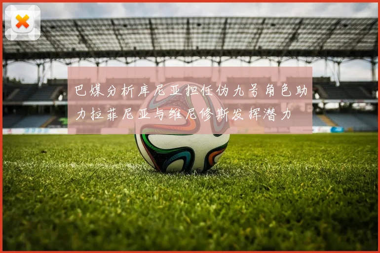 巴媒分析库尼亚担任伪九号角色助力拉菲尼亚与维尼修斯发挥潜力