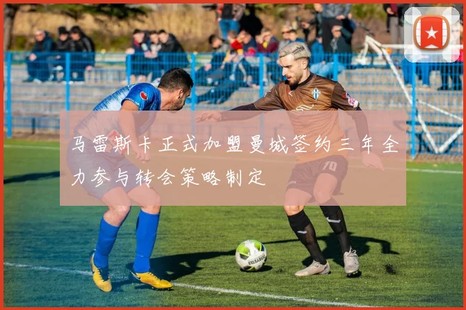 马雷斯卡正式加盟曼城签约三年全力参与转会策略制定