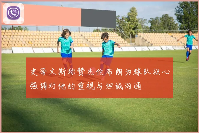 史蒂文斯称赞杰伦布朗为球队核心强调对他的重视与坦诚沟通