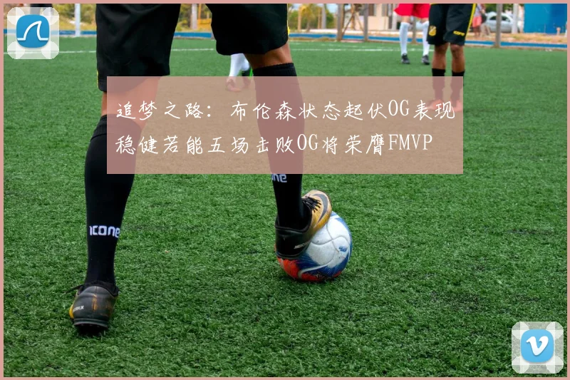 追梦之路：布伦森状态起伏OG表现稳健若能五场击败OG将荣膺FMVP