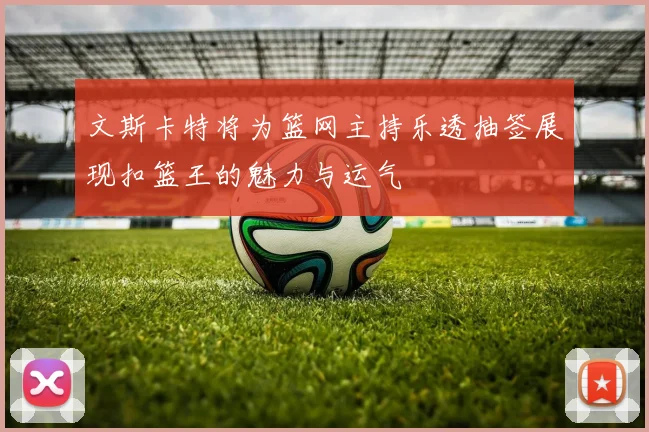 文斯卡特将为篮网主持乐透抽签展现扣篮王的魅力与运气