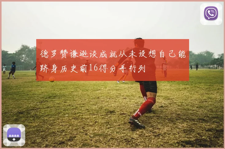 德罗赞谦逊谈成就从未设想自己能跻身历史前16得分手行列