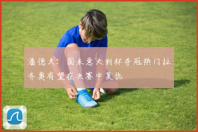 潘德夫：国米意大利杯夺冠热门拉齐奥有望在决赛中复仇