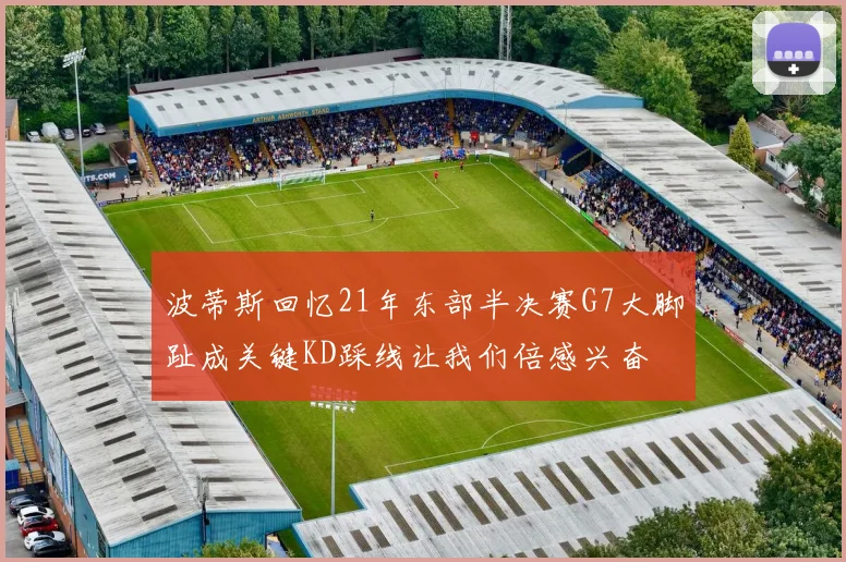 波蒂斯回忆21年东部半决赛G7大脚趾成关键KD踩线让我们倍感兴奋