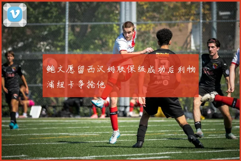 鲍文愿留西汉姆联保级成功后利物浦纽卡争抢他