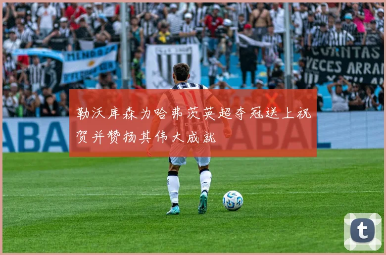 勒沃库森为哈弗茨英超夺冠送上祝贺并赞扬其伟大成就