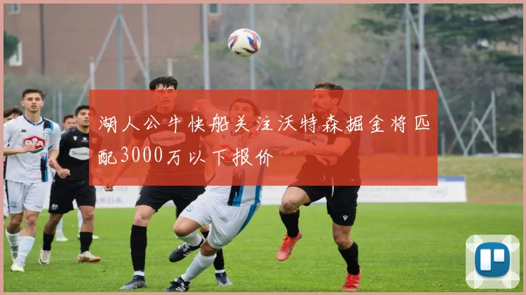 湖人公牛快船关注沃特森掘金将匹配3000万以下报价