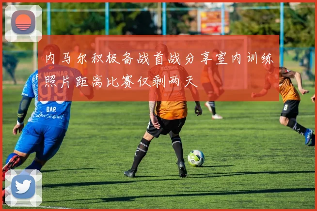 内马尔积极备战首战分享室内训练照片距离比赛仅剩两天