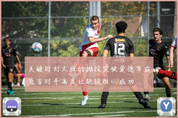 关键时刻文班的抛投突破爱德华兹直言对手高度让跳投难以成功