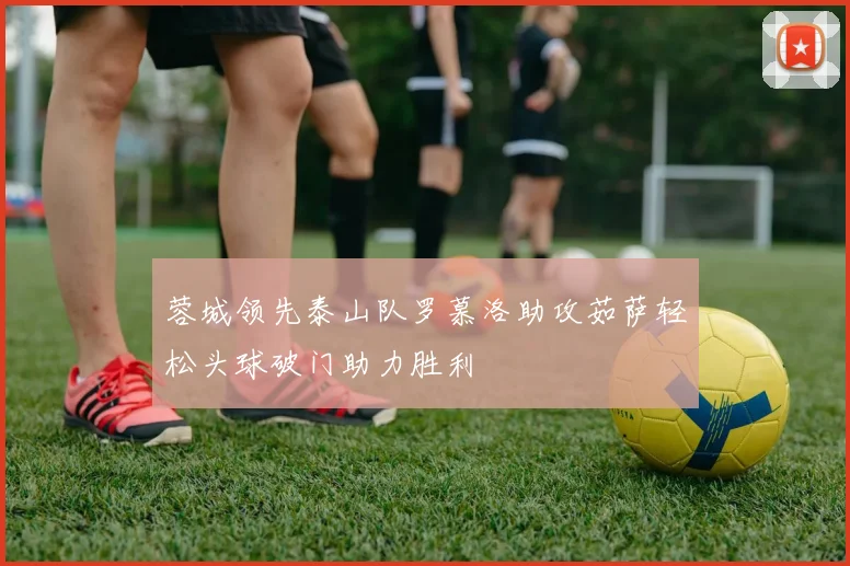 蓉城领先泰山队罗慕洛助攻茹萨轻松头球破门助力胜利