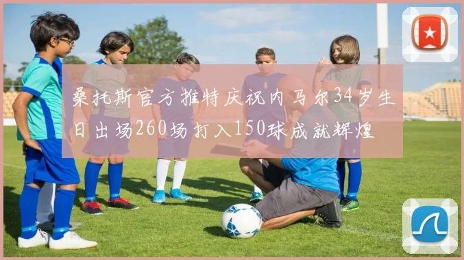 桑托斯官方推特庆祝内马尔34岁生日出场260场打入150球成就辉煌